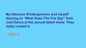 My fabulous Kindergartners and myself dancing to 'What Does The Fox Say' from Just Dance at the annual talent show. They really rocked it. --Kate C.