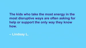 The kids who take the most energy in the most disruptive ways are often asking for help or support the only way they know how. --Lindsay L.