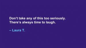 Don't take any of this too seriously. There's always time to laugh. --Laura T.