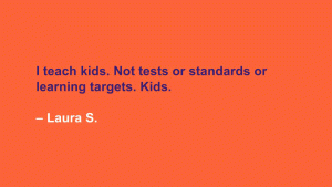 I teach kids. Not tests or standards or learning targets. Kids. --Laura S.