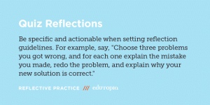 Quiz Reflections: Be specific and actionable when setting reflection guidelines. For example say, 'Choose three problems you got wrong, and for each one explain the mistake you made, redo the problem, and explain why your new solution is correct.'