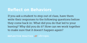 Reflect on Behaviors: If you ask a student to step out of class, have them write their responses to the following questions before they come back in: What did you do that led to your leaving? Why did you do it? 