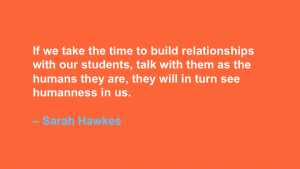 If we take the time to build relationships with our students, talk with them as the humans they are, they will in turn see humanness in us. --Sarah Hawkes
