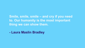 Smile, smile, smile -- and cry if you need to. Our humanity is the most important thing we can show them. --Laura Maslin Bradley