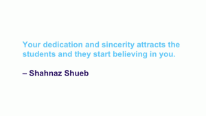 Your dedication and sincerity attracts the students and they start believing in you. --Shahnaz Shueb