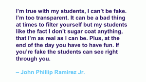 I'm true with my students, I can't be fake. I'm too transparent. It can be a bad thing at times to filter yourself but my students like the fact I don't sugar coat anything, that I'm as real as I can be. Plus, at the end of the day you have to have fun. I