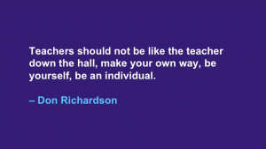 Teachers should not be like the teacher down the hall, make your own way, be yourself, be an individual. --Don Richardson
