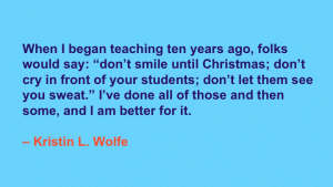 When I began teaching 10 years ago, folks would say: 'don't smile until Christmas; don't cry in front of your students; don't let them see you sweat.' I've done all of those and then some, and I am better for it. --Kristin L. Wolfe