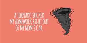 'A tornado sucked my homework right out of my mom's car.'