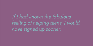 If I had known the fabulous feeling of helping teens, I would have signed up sooner.