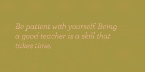 Be patient with yourself. Being a good teacher is a skill that takes time.