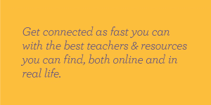 Get connected as fast as you can with the best teachers and resources you can find, both online and in real life.