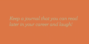 Keep a journal that you can read later in your career and laugh.