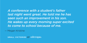 A teacher quote: 'A conference with a student's father last night went great. He told me he has seen such an improvement in his son. He wakes up every morning super excited to come to school because of me.'
