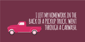 'I left my homework in the back of a pickup truck. Went through a carwash.'