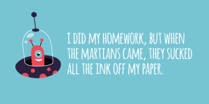 'I did my homework, but when the martians came, they sucked all the ink off my paper.'