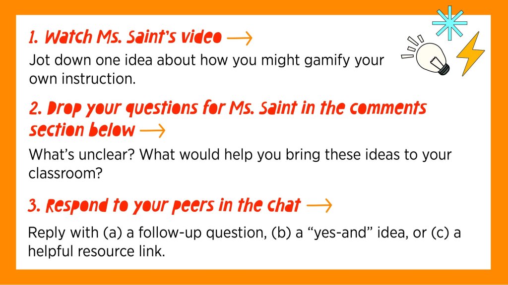 1. Watch Ms. Saint’s video → Jot down one idea about how you might gamify your instruction.
2. Drop your questions for Ms. Saint in the comments section below→ What’s unclear? What would help you bring these ideas to your classroom?
3. Respond to your peers in the chat → Reply with (a) a follow-up question, (b) a “yes-and” idea, or (c) a helpful resource link.