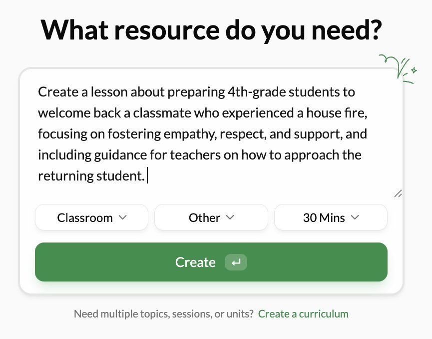prompt window that asks "What resource do you need?" With a user-generated prompt saying "Create a lesson about preparing 4th-grade students to welcome back a classmate who experienced a house fire, focusing on fostering empathy, respect, and support, and including guidance for teachers on how to approach the returning student." Below, "classroom" "other" and "30 Mins" are selected from drop down menus. "create" is highlighted.