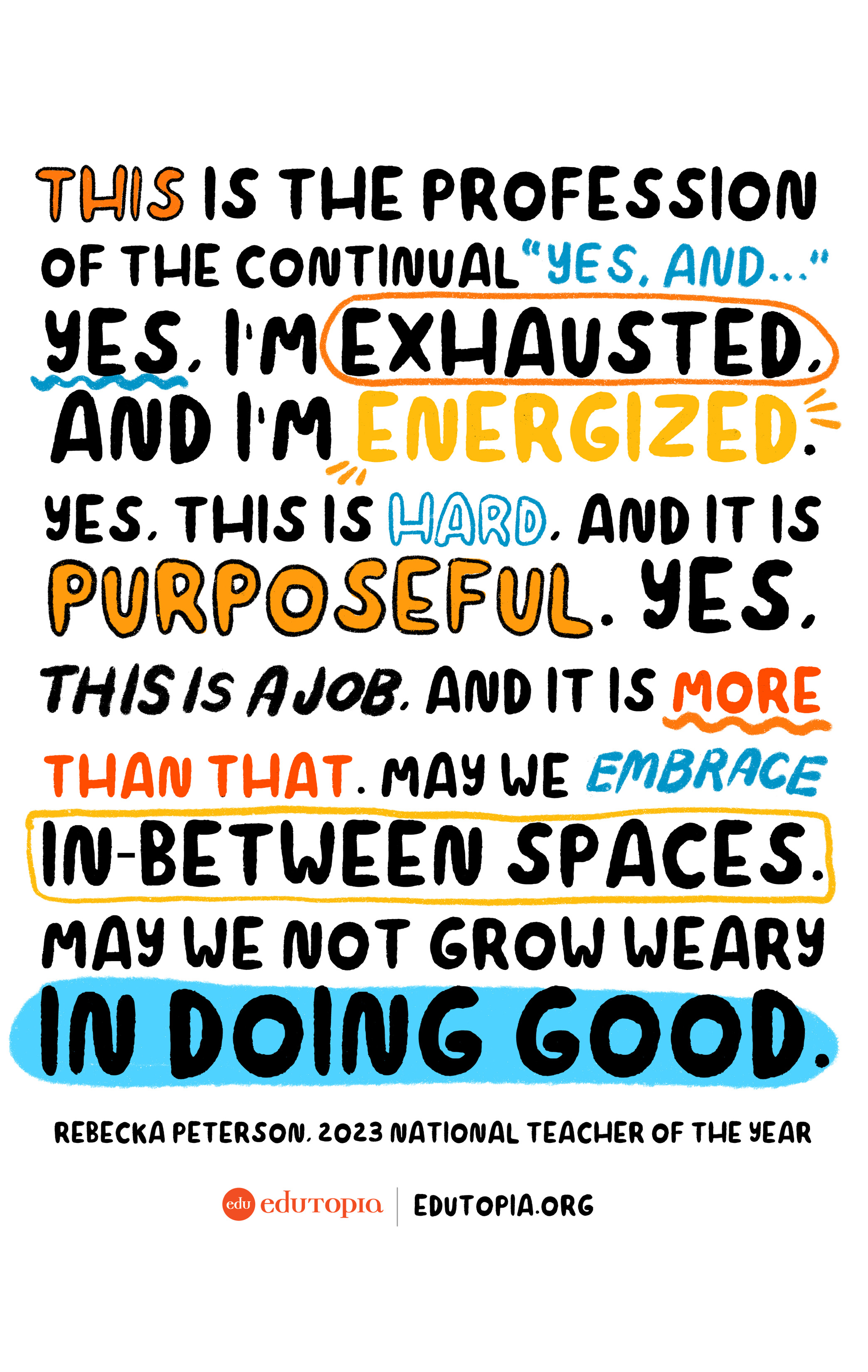 “This is the profession of the continual ‘yes, and…’ Yes, I’m exhausted, and I’m energized. Yes, this is hard, and it is purposeful. Yes, this is a job, and it is more than that. May we embrace in-between spaces. May we not grow weary in doing good.” —Rebecka Peterson, 2023 National Teacher of the Year